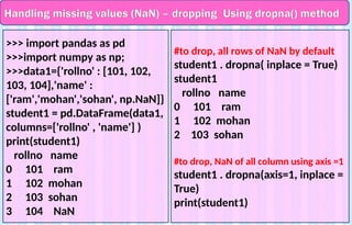 Handling missing values (NaN) – dropping Using dropna() method
>>> import pandas as pd
>>>import numpy as np;
>>>data1={'rollno' : [101, 102,
103, 104],'name' :
['ram','mohan','sohan', np.NaN]}
student1 = pd.DataFrame(data1,
columns=['rollno' , 'name'] )
print(student1)
rollno name
0 101 ram
1 102 mohan
2 103 sohan
3 104 NaN
#to drop, all rows of NaN by default
student1 . dropna( inplace = True)
student1
rollno name
0 101 ram
1 102 mohan
2 103 sohan
#to drop, NaN of all column using axis =1
student1 . dropna(axis=1, inplace =
True)
print(student1)
 
