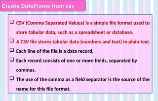 Create DataFrame from csv
 CSV (Comma Separated Values) is a simple file format used to
store tabular data, such as a spreadsheet or database.
 A CSV file stores tabular data (numbers and text) in plain text.
 Each line of the file is a data record.
 Each record consists of one or more fields, separated by
commas.
 The use of the comma as a field separator is the source of the
name for this file format.
 