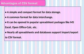 Advantages of CSV format
• A simple and compact format for data storage.
• A common format for data interchange.
• It can be opened in popular spreadsheet packages like MS
Excel, Open Office-Calc, etc.
• Nearly all spreadsheets and databases support import/export
to CSV format.
 