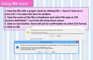Using MS excel
3. Save the file with a proper name by clicking File -> Save or Save As or
press Ctrl + S to open the Save As window .
4. Type the name of the file as Employee and select file type as CSV
(Comma delimited) (*.csv) from the drop-down arrow.
5. Click on Save button. Excel will ask for confirmation to select CSV format.
6. Click on OK.
 