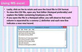 Using MS excel
• Lastly, click on Yes to retain and save the Excel file in CSV format.
• To view this CSV file, open any Text Editor (Notepad preferably) and
explore the folder containing Employee.csv file.
• If you open the file in a Notepad editor, you will observe that each
column is separated by a comma (,) delimiter and each new line
indicates a new row/record.
 
