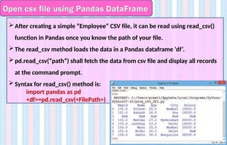 Open csv file using Pandas DataFrame
After creating a simple “Employee” CSV file, it can be read using read_csv()
function in Pandas once you know the path of your file.
The read_csv method loads the data in a Pandas dataframe ‘df’.
pd.read_csv(“path”) shall fetch the data from csv file and display all records
at the command prompt.
Syntax for read_csv() method is:
import pandas as pd
<df>=pd.read_csv(<FilePath>)
 