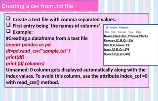 Creating a csv from .txt file
 Create a text file with comma separated values.
 First entry being ‘the names of columns’
 Example:
#Creating a dataframe from a text file
import pandas as pd
df=pd.read_csv("sample.txt")
print(df)
print (df.columns)
Unnamed: 0 column gets displayed automatically along with the
index values. To avoid this column, use the attribute index_col =0
with read_csv() method.
 