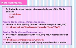 More commands
• To display the shape (number of rows and columns) of the CSV file 
df.shape
>>> df.shape
(7, 5)
Reading CSV file with specific/selected columns-
• This can be done by using “usecols” attribute along with read_csv().
>>> df=pd.read_csv("Employee.csv",usecols=['Name','Age'])
Reading CSV file with specific/selected rows-
• Use “nrows” attribute used with read_csv(). nrows means number of
rows.
>>> df=pd.read_csv("Employee.csv",nrows=5)
• Here 5 rows are displayed. It will display NaN values also, if present.
 