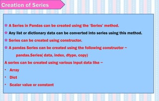 Creation of Series
A Series in Pandas can be created using the ‘Series’ method.
Any list or dictionary data can be converted into series using this method.
Series can be created using constructor.
A pandas Series can be created using the following constructor −
pandas.Series( data, index, dtype, copy)
A series can be created using various input data like −
• Array
• Dict
• Scalar value or constant
 