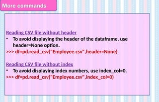 More commands
Reading CSV file without header
• To avoid displaying the header of the dataframe, use
header=None option.
>>> df=pd.read_csv("Employee.csv",header=None)
Reading CSV file without index
• To avoid displaying index numbers, use index_col=0.
>>> df=pd.read_csv("Employee.csv",index_col=0)
 