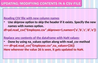 UPDATING/MODIFYING CONTENTS IN A CSV FILE
Reading CSV file with new column names
• Use skiprow option to skip the header if it exists. Specify the new
names with names option.
df=pd.read_csv("Employee.csv",skiprows=1,names=['a','b','c','d','e'])
Replace any contents of the dataframe with NaN values-
• Done by using na_values option along with read_csv method
>>> df=pd.read_csv("Employee.csv",na_values=[26])
Here wherever the value 26 is seen, it gets updated to NaN.
 