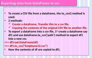 Exporting data from DataFrame to csv
• To create a CSV file from a dataframe, the to_csv() method is
used.
• 2 methods-
 Create a dataframe. Transfer this to a csv file.
 Copying the contents of the original CSV file to another file.
• To export a dataframe into a csv file, 1st
create a dataframe say
df1 and use dataframe.to_csv(‘path’) method to export df1
into a new csv.
>>> df1=pd.DataFrame(df)
>>> df1.to_csv("Employee12.csv")
• Now the contents of df are copied to df1.
 