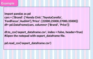 Example
import pandas as pd
cars = {'Brand': ['Honda Civic','ToyotaCorolla',
'FordFocus','AudiA4'],'Price': [22000,25000,27000,35000]}
df= pd.DataFrame(cars, columns= ['Brand', 'Price'])
df.to_csv('export_dataframe.csv', index = False, header=True)
#Open the notepad with export_dataframe file.
pd.read_csv('export_dataframe.csv')
 