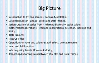 Big Picture
• Introduction to Python libraries- Pandas, Matplotlib.
• Data structures in Pandas - Series and Data Frames.
• Series: Creation of Series from – ndarray, dictionary, scalar value;
mathematical operations; Head and Tail functions; Selection, Indexing and
Slicing.
• Data Frames:
• Text/CSV files
• Operations on rows and columns: add, select, delete, rename;
• Head and Tail functions;
• Indexing using Labels, Boolean Indexing;
• Importing/Exporting Data between CSV files and Data Frames.
 