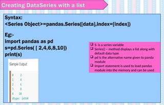 Creating DataSeries with a list
Syntax:
<Series Object>=pandas.Series([data],index=[index])
Eg:-
import pandas as pd
s=pd.Series( [ 2,4,6,8,10])
print(s)
 S- is a series variable
 Series() – method displays a list along with
default data type
 pd is the alternative name given to panda
module
 Import statement is used to load pandas
module into the memory and can be used
 