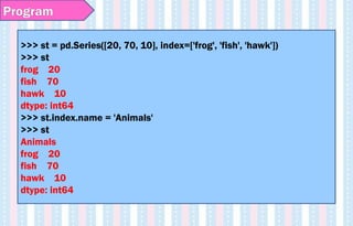 >>> st = pd.Series([20, 70, 10], index=['frog', 'fish', 'hawk'])
>>> st
frog 20
fish 70
hawk 10
dtype: int64
>>> st.index.name = 'Animals'
>>> st
Animals
frog 20
fish 70
hawk 10
dtype: int64
Program
 