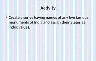 Activity
• Create a series having names of any five famous
monuments of India and assign their States as
index values.
 