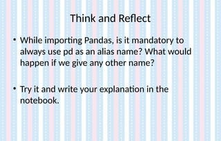 Think and Reflect
• While importing Pandas, is it mandatory to
always use pd as an alias name? What would
happen if we give any other name?
• Try it and write your explanation in the
notebook.
 
