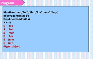 Program
Months=[‘Jan’,’Feb’,’Mar’,’Apr’,’June’, ‘July’]
import pandas as pd
S=pd.Series(Months)
>>> S
0 Jan
1 Feb
2 Mar
3 Apr
4 June
5 July
dtype: object
 