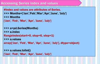 Accessing Series index and values
#Index and values are attributes of Series.
>>> Months=['Jan','Feb','Mar','Apr','June', 'July']
>>> Months
['Jan', 'Feb', 'Mar', 'Apr', 'June', 'July']
>>> a=pd.Series(Months)
>>> a.index
RangeIndex(start=0, stop=6, step=1)
>>> a.values
array(['Jan', 'Feb', 'Mar', 'Apr', 'June', 'July'], dtype=object)
>>> a.values.tolist()
['Jan', 'Feb', 'Mar', 'Apr', 'June', 'July']
 