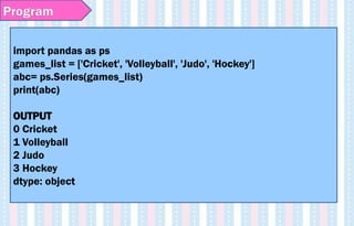 Program
import pandas as ps
games_list = ['Cricket', 'Volleyball', 'Judo', 'Hockey']
abc= ps.Series(games_list)
print(abc)
OUTPUT
0 Cricket
1 Volleyball
2 Judo
3 Hockey
dtype: object
 