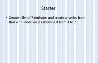Starter
• Create a list of 7 emirates and create a series from
that with index values showing it from 1 to 7 .
 