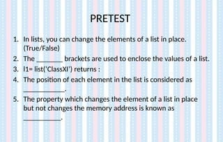 PRETEST
1. In lists, you can change the elements of a list in place.
(True/False)
2. The _______ brackets are used to enclose the values of a list.
3. l1= list(‘ClassXI’) returns :
4. The position of each element in the list is considered as
___________.
5. The property which changes the element of a list in place
but not changes the memory address is known as
__________.
 