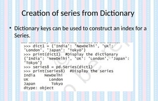 Creation of series from Dictionary
• Dictionary keys can be used to construct an index for a
Series.
 