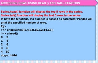 ACCESSING ROWS USING HEAD () AND TAIL() FUNCTION
Series.head() function will display the top 5 rows in the series.
Series.tail() function will display the last 5 rows in the series
In both the functions, if a number is passed as parameter Pandas will
print the specified number of rows.
Eg:-
>>> a=pd.Series([2,4,6,8,10,12,14,16])
>>> a.head()
0 2
1 4
2 6
3 8
4 10
dtype: int64
 