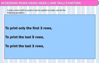ACCESSING ROWS USING HEAD () AND TAIL() FUNCTION
To print only the first 3 rows,
To print the last 5 rows,
To print the last 3 rows,
Create a series with 6 country’s and its capital’s as index. and do the
following operation.
 