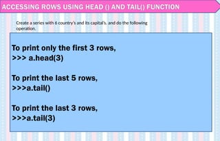 ACCESSING ROWS USING HEAD () AND TAIL() FUNCTION
To print only the first 3 rows,
>>> a.head(3)
To print the last 5 rows,
>>>a.tail()
To print the last 3 rows,
>>>a.tail(3)
Create a series with 6 country’s and its capital’s. and do the following
operation.
 