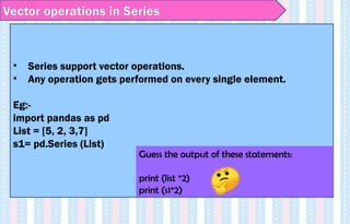 Vector operations in Series
• Series support vector operations.
• Any operation gets performed on every single element.
Eg:-
import pandas as pd
List = [5, 2, 3,7]
s1= pd.Series (List)
Guess the output of these statements:
print (list *2)
print (s1*2)
 