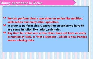 Binary operations in Series
We can perform binary operation on series like addition,
subtraction and many other operation.
In order to perform binary operation on series we have to
use some function like .add(),.sub() etc..
Any item for which one or the other does not have an entry
is marked by NaN, or “Not a Number”, which is how Pandas
marks missing data.
 