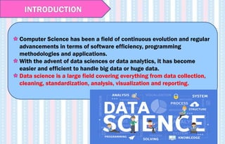 Computer Science has been a field of continuous evolution and regular
advancements in terms of software efficiency, programming
methodologies and applications.
With the advent of data sciences or data analytics, it has become
easier and efficient to handle big data or huge data.
Data science is a large field covering everything from data collection,
cleaning, standardization, analysis, visualization and reporting.
INTRODUCTION
 