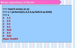 Binary operations in Series
>>> import numpy as np
>>> s = pd.Series([1,2,3,4,np.NaN,5,np.NaN])
>>> s
0 1.0
1 2.0
2 3.0
3 4.0
4 NaN
5 5.0
6 NaN
dtype: float64
 