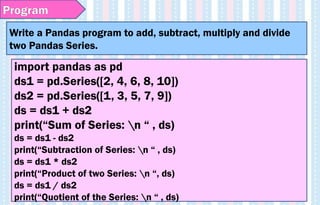 Write a Pandas program to add, subtract, multiply and divide
two Pandas Series.
Program
import pandas as pd
ds1 = pd.Series([2, 4, 6, 8, 10])
ds2 = pd.Series([1, 3, 5, 7, 9])
ds = ds1 + ds2
print(“Sum of Series: n “ , ds)
ds = ds1 - ds2
print(“Subtraction of Series: n “ , ds)
ds = ds1 * ds2
print(“Product of two Series: n “, ds)
ds = ds1 / ds2
print(“Quotient of the Series: n “ , ds)
 