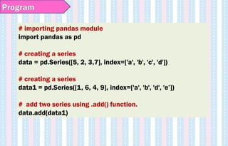 # importing pandas module
import pandas as pd
# creating a series
data = pd.Series([5, 2, 3,7], index=['a', 'b', 'c', 'd'])
# creating a series
data1 = pd.Series([1, 6, 4, 9], index=['a', 'b', 'd', 'e’])
# add two series using .add() function.
data.add(data1)
Program
 
