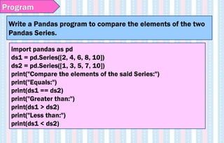 Write a Pandas program to compare the elements of the two
Pandas Series.
Program
import pandas as pd
ds1 = pd.Series([2, 4, 6, 8, 10])
ds2 = pd.Series([1, 3, 5, 7, 10])
print("Compare the elements of the said Series:")
print("Equals:")
print(ds1 == ds2)
print("Greater than:")
print(ds1 > ds2)
print("Less than:")
print(ds1 < ds2)
 