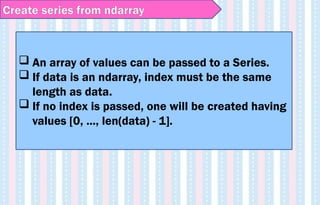 Create series from ndarray
 An array of values can be passed to a Series.
 If data is an ndarray, index must be the same
length as data.
 If no index is passed, one will be created having
values [0, ..., len(data) - 1].
 