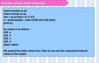 Create series from ndarray
import pandas as pd
import numpy as np
abc = np.array(['a','b','c','d'])
s = pd.Series(abc , index=[100,101,102,103])
print (s)
Its output is as follows −
100 a
101 b
102 c
103 d
dtype: object
We passed the index values here. Now we can see the customized indexed
values in the output.
 