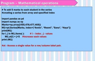 # To add 5 marks to each student in the series
#creating a series from array and specified index
import pandas as pd
import numpy as np
Marks=np.array([455,478,477,405])
M1=pd.Series(Marks, index=[“Annie", “Resmi", "Sana", “Haya"])
print(M1)
for i, j in M1.items( ): # i – index , j - values
M1.at[i] = j+5 #increase each values
print (M1)
#at - Access a single value for a row/column label pair.
Program – Mathematical operations
 