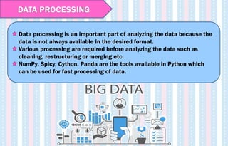 DATA PROCESSING
Data processing is an important part of analyzing the data because the
data is not always available in the desired format.
Various processing are required before analyzing the data such as
cleaning, restructuring or merging etc.
NumPy, Spicy, Cython, Panda are the tools available in Python which
can be used for fast processing of data.
 