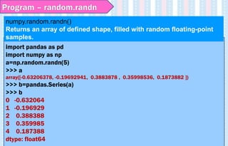 import pandas as pd
import numpy as np
a=np.random.randn(5)
>>> a
array([-0.63206378, -0.19692941, 0.3883878 , 0.35998536, 0.1873882 ])
>>> b=pandas.Series(a)
>>> b
0 -0.632064
1 -0.196929
2 0.388388
3 0.359985
4 0.187388
dtype: float64
numpy.random.randn()
Returns an array of defined shape, filled with random floating-point
samples.
Program – random.randn
 