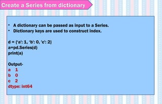 • A dictionary can be passed as input to a Series.
• Dictionary keys are used to construct index.
d = {‘a': 1, ‘b': 0, 'c': 2}
a=pd.Series(d)
print(a)
Output-
a 1
b 0
c 2
dtype: int64
Create a Series from dictionary
 