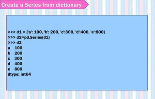 >>> d1 = {'a': 100, 'b': 200, 'c':300, 'd':400, 'e':800}
>>> d2=pd.Series(d1)
>>> d2
a 100
b 200
c 300
d 400
e 800
dtype: int64
Create a Series from dictionary
 
