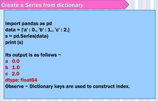 import pandas as pd
data = {'a' : 0., 'b' : 1., 'c' : 2.}
s = pd.Series(data)
print (s)
Its output is as follows −
a 0.0
b 1.0
c 2.0
dtype: float64
Observe − Dictionary keys are used to construct index.
Create a Series from dictionary
 