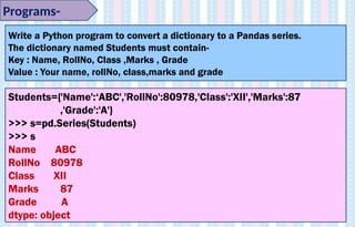 Programs-
Write a Python program to convert a dictionary to a Pandas series.
The dictionary named Students must contain-
Key : Name, RollNo, Class ,Marks , Grade
Value : Your name, rollNo, class,marks and grade
Students={'Name':‘ABC','RollNo':80978,'Class':'XII','Marks':87
,'Grade':'A'}
>>> s=pd.Series(Students)
>>> s
Name ABC
RollNo 80978
Class XII
Marks 87
Grade A
dtype: object
 