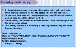 Traversing the dictionary:
Python dictionaries are composed of key-value pairs, so in each loop,
there are two elements we need to access (the key and the value).
To loop over both keys and the corresponding values for each key-value
pair we need to call the .items() method.
Series.items() function return the first element of the underlying data of
the given series object.
The .items() method in a dictionary is used to generate a key and value
for each iteration.
import pandas as pd
Students={'Name':‘ABC','RollNo':80978,'Class':'XII','Marks':87,'Grade':'A'}
s=pd.Series(Students)
for i,j in Students.items():
print(i+ " : " +str(j))
 