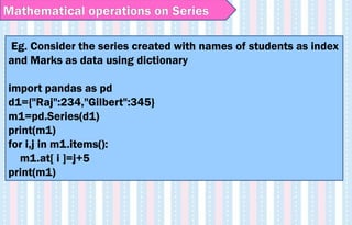 Eg. Consider the series created with names of students as index
and Marks as data using dictionary
import pandas as pd
d1={"Raj":234,"Gilbert":345}
m1=pd.Series(d1)
print(m1)
for i,j in m1.items():
m1.at[ i ]=j+5
print(m1)
Mathematical operations on Series
 
