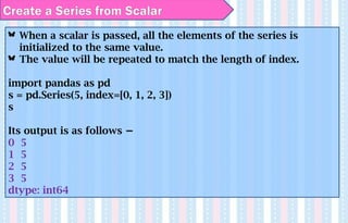 When a scalar is passed, all the elements of the series is
initialized to the same value.
The value will be repeated to match the length of index.
import pandas as pd
s = pd.Series(5, index=[0, 1, 2, 3])
s
Its output is as follows −
0 5
1 5
2 5
3 5
dtype: int64
Create a Series from Scalar
 