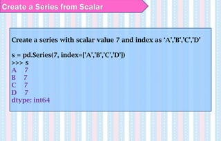 Create a series with scalar value 7 and index as ‘A’,’B’,’C’,’D’
s = pd.Series(7, index=['A','B','C','D'])
>>> s
A 7
B 7
C 7
D 7
dtype: int64
Create a Series from Scalar
 