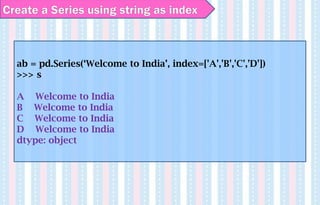 Create a Series using string as index
ab = pd.Series(‘Welcome to India’, index=['A','B','C','D'])
>>> s
A Welcome to India
B Welcome to India
C Welcome to India
D Welcome to India
dtype: object
 