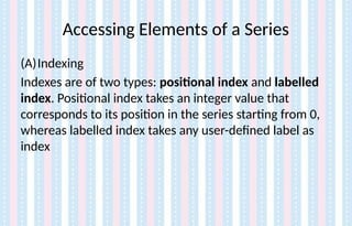 Accessing Elements of a Series
(A)Indexing
Indexes are of two types: positional index and labelled
index. Positional index takes an integer value that
corresponds to its position in the series starting from 0,
whereas labelled index takes any user-defined label as
index
 