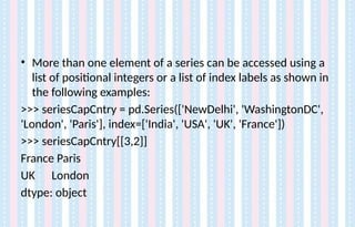• More than one element of a series can be accessed using a
list of positional integers or a list of index labels as shown in
the following examples:
>>> seriesCapCntry = pd.Series(['NewDelhi', 'WashingtonDC',
'London', 'Paris'], index=['India', 'USA', 'UK', 'France'])
>>> seriesCapCntry[[3,2]]
France Paris
UK London
dtype: object
 